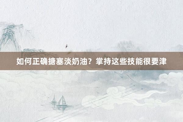 如何正确搪塞淡奶油？掌持这些技能很要津