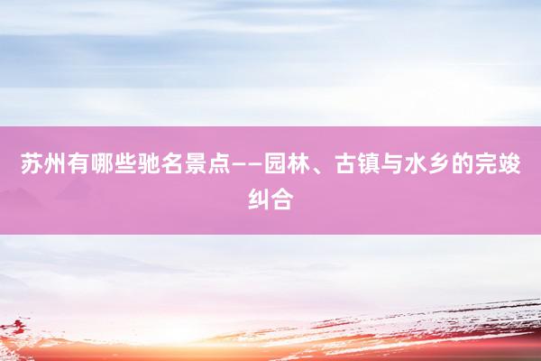 苏州有哪些驰名景点——园林、古镇与水乡的完竣纠合