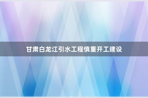 甘肃白龙江引水工程慎重开工建设