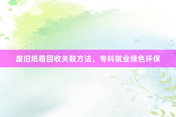 废旧纸箱回收关联方法，专科就业绿色环保